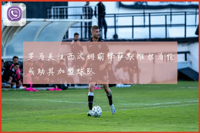 罗马关注西汉姆前锋萨默维尔马伦或助其加盟球队