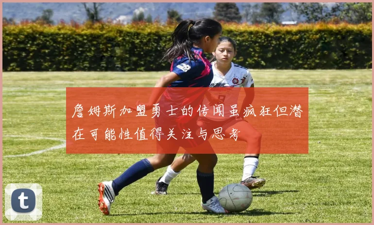詹姆斯加盟勇士的传闻虽疯狂但潜在可能性值得关注与思考