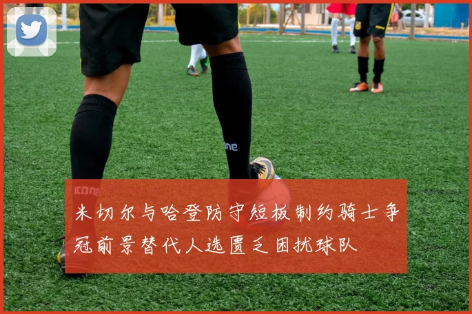 米切尔与哈登防守短板制约骑士争冠前景替代人选匮乏困扰球队