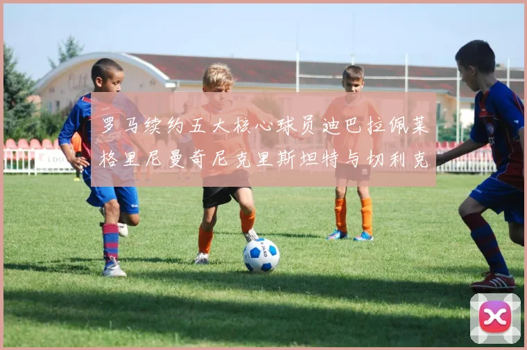 罗马续约五大核心球员迪巴拉佩莱格里尼曼奇尼克里斯坦特与切利克共创未来