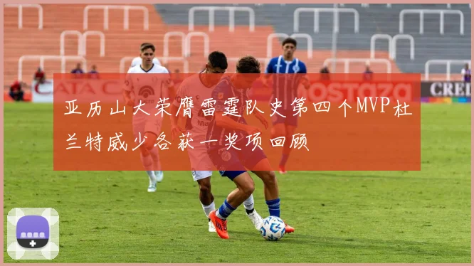亚历山大荣膺雷霆队史第四个MVP杜兰特威少各获一奖项回顾