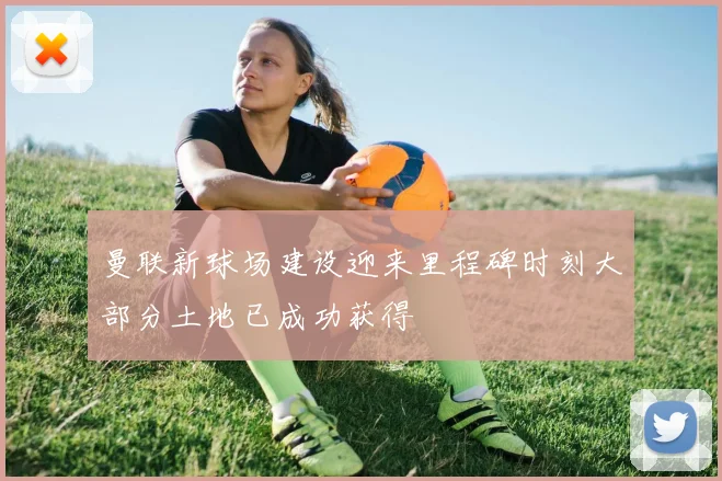 曼联新球场建设迎来里程碑时刻大部分土地已成功获得