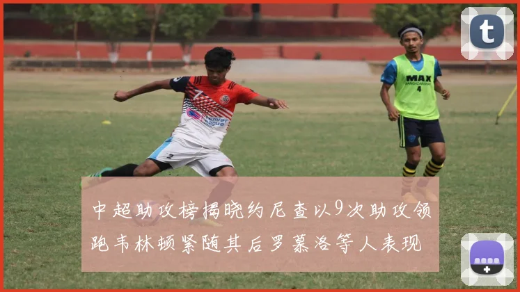 中超助攻榜揭晓约尼查以9次助攻领跑韦林顿紧随其后罗慕洛等人表现不俗
