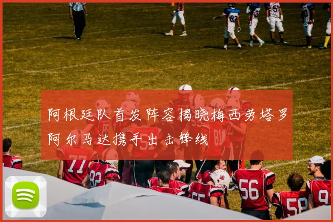 阿根廷队首发阵容揭晓梅西劳塔罗阿尔马达携手出击锋线