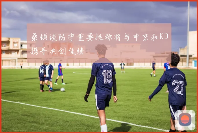 桑顿谈防守重要性称将与申京和KD携手共创佳绩