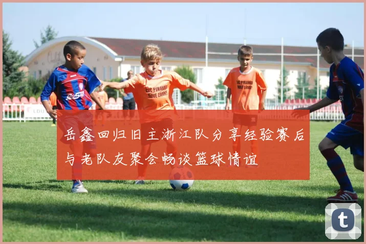 岳鑫回归旧主浙江队分享经验赛后与老队友聚会畅谈篮球情谊