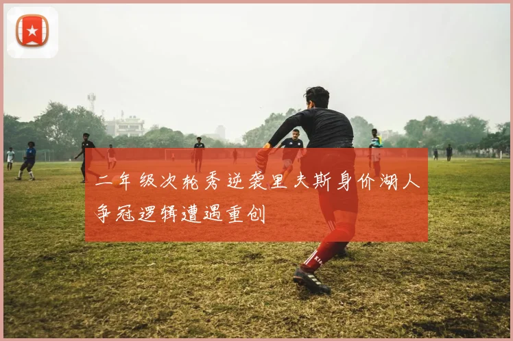 二年级次轮秀逆袭里夫斯身价湖人争冠逻辑遭遇重创