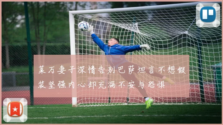 莱万妻子深情告别巴萨坦言不想假装坚强内心却充满不安与恐惧
