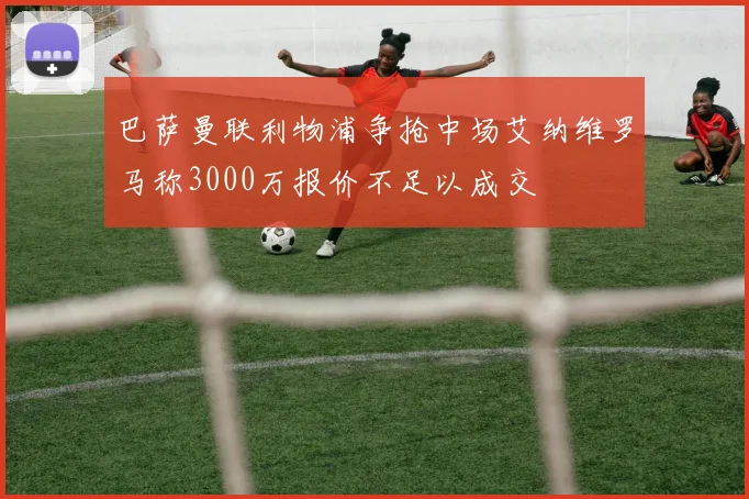 巴萨曼联利物浦争抢中场艾纳维罗马称3000万报价不足以成交
