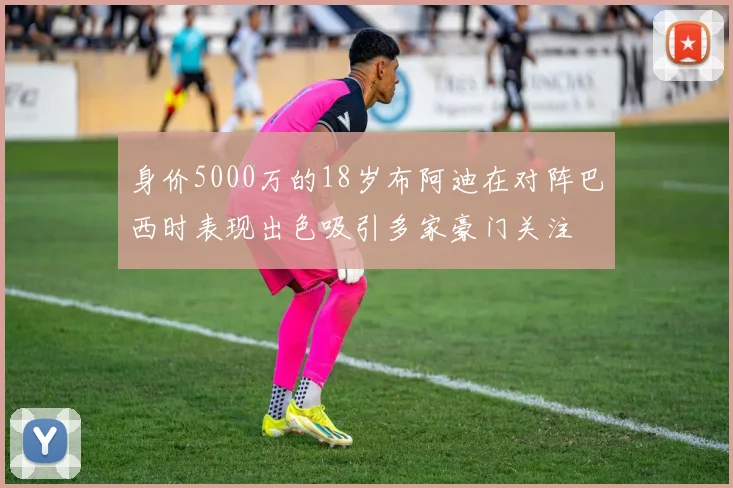 身价5000万的18岁布阿迪在对阵巴西时表现出色吸引多家豪门关注