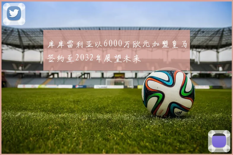 库库雷利亚以6000万欧元加盟皇马签约至2032年展望未来