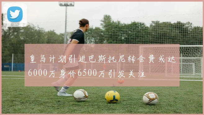 皇马计划引进巴斯托尼转会费或达6000万身价6500万引发关注