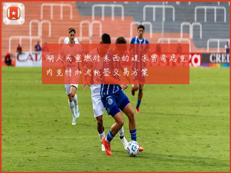 湖人或重燃对米西的追求曾考虑克内克特加次轮签交易方案
