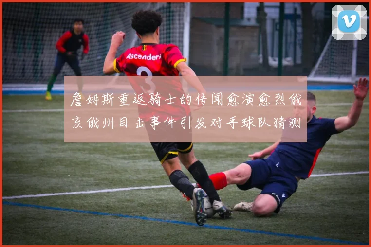 詹姆斯重返骑士的传闻愈演愈烈俄亥俄州目击事件引发对手球队猜测