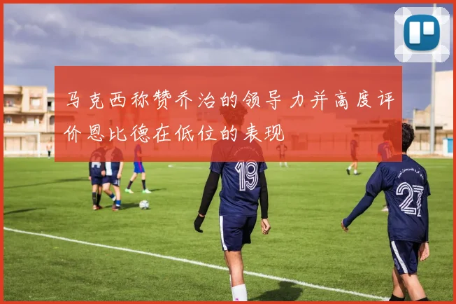 马克西称赞乔治的领导力并高度评价恩比德在低位的表现