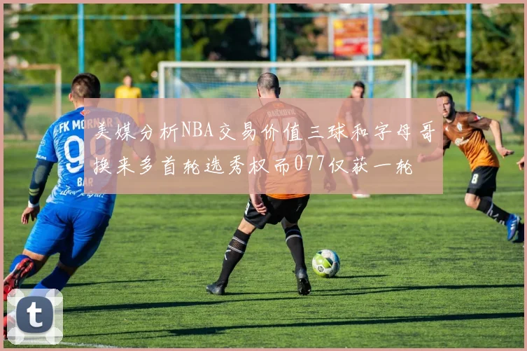 美媒分析NBA交易价值三球和字母哥换来多首轮选秀权而077仅获一轮