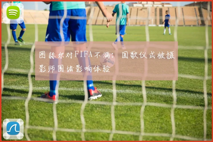 图赫尔对FIFA不满：国歌仪式被摄影师围堵影响体验