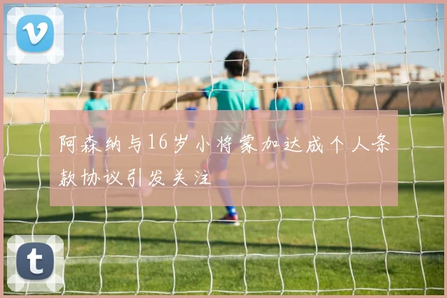 阿森纳与16岁小将蒙加达成个人条款协议引发关注