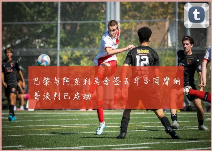 巴黎与阿克利乌舍签五年合同摩纳哥谈判已启动