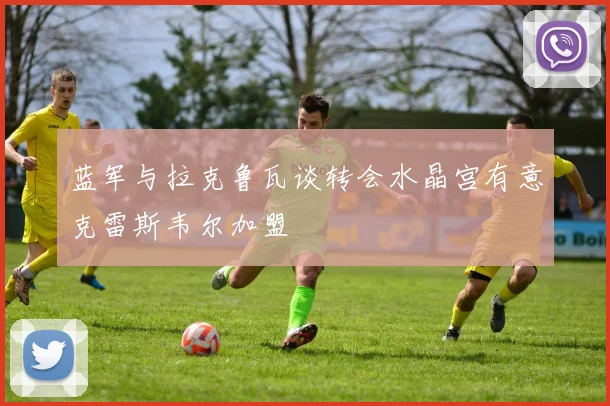 蓝军与拉克鲁瓦谈转会水晶宫有意克雷斯韦尔加盟