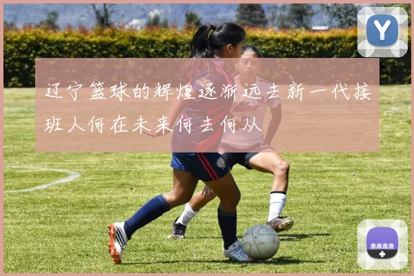 辽宁篮球的辉煌逐渐远去新一代接班人何在未来何去何从