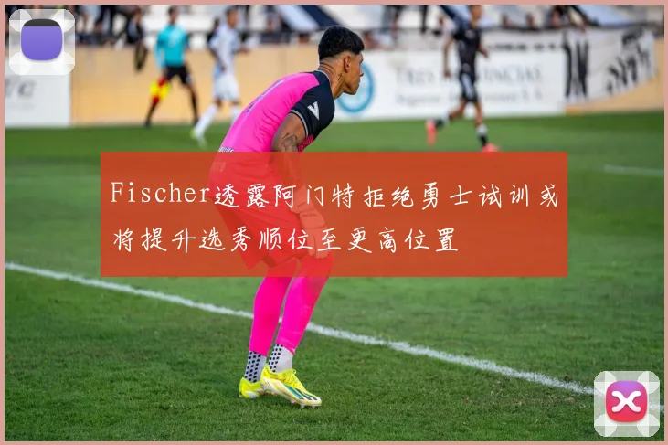 Fischer透露阿门特拒绝勇士试训或将提升选秀顺位至更高位置