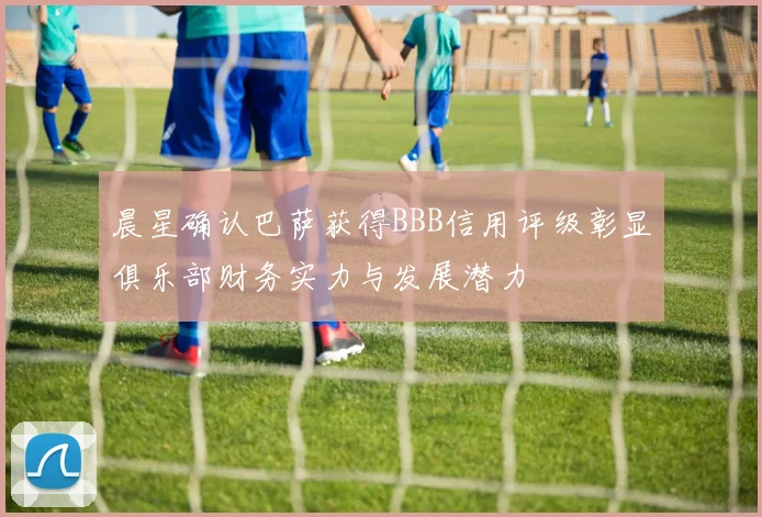 晨星确认巴萨获得BBB信用评级彰显俱乐部财务实力与发展潜力