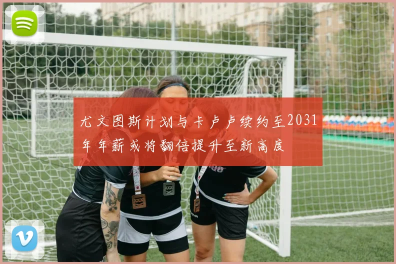 尤文图斯计划与卡卢卢续约至2031年年薪或将翻倍提升至新高度