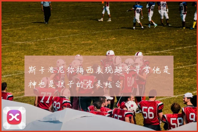 斯卡洛尼称梅西表现超乎寻常他是神也是孩子的完美结合
